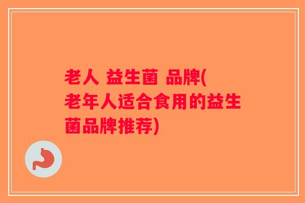 老人 益生菌 品牌(老年人适合食用的益生菌品牌推荐)