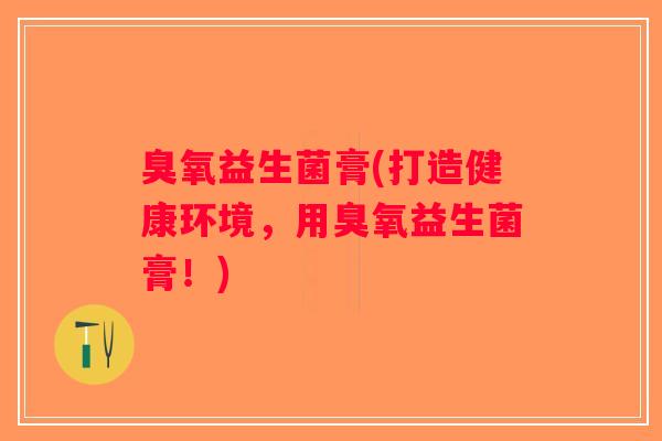 臭氧益生菌膏(打造健康环境，用臭氧益生菌膏！)