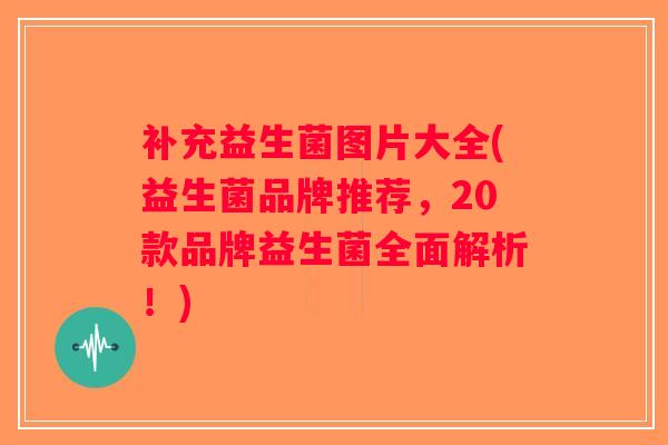 补充益生菌图片大全(益生菌品牌推荐，20款品牌益生菌全面解析！)