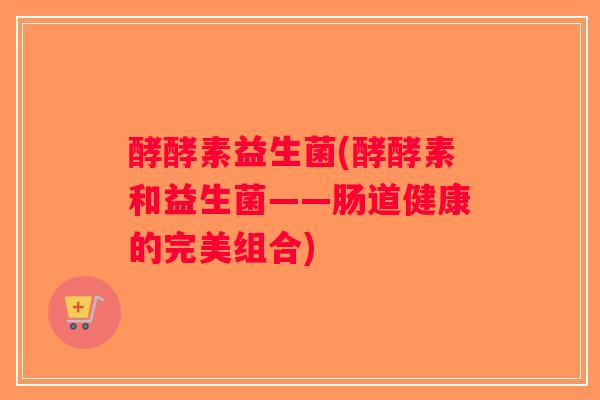 酵酵素益生菌(酵酵素和益生菌——肠道健康的完美组合)
