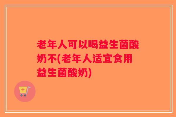 老年人可以喝益生菌酸奶不(老年人适宜食用益生菌酸奶)
