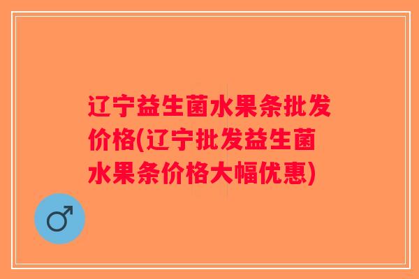 辽宁益生菌水果条批发价格(辽宁批发益生菌水果条价格大幅优惠)