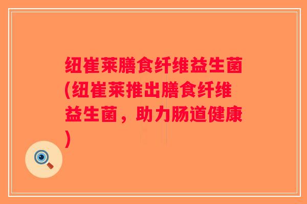 纽崔莱膳食纤维益生菌(纽崔莱推出膳食纤维益生菌，助力肠道健康)