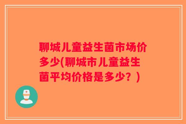 聊城儿童益生菌市场价多少(聊城市儿童益生菌平均价格是多少？)