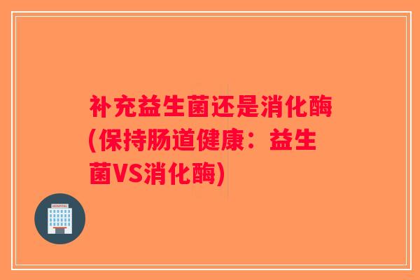 补充益生菌还是消化酶(保持肠道健康：益生菌VS消化酶)