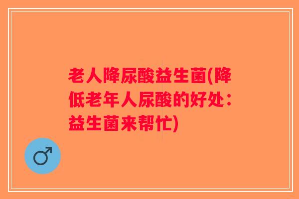 老人降尿酸益生菌(降低老年人尿酸的好处：益生菌来帮忙)