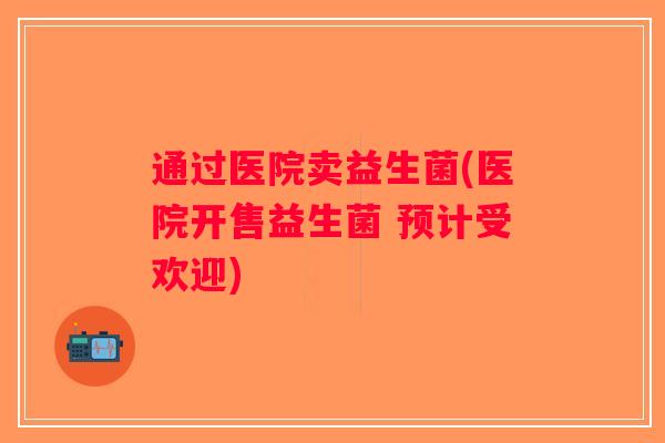 通过医院卖益生菌(医院开售益生菌 预计受欢迎)