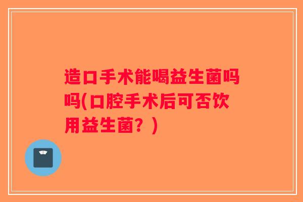 造口手术能喝益生菌吗吗(口腔手术后可否饮用益生菌？)
