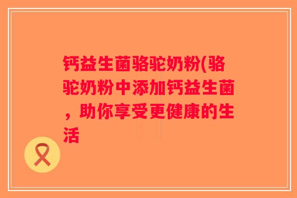 钙益生菌骆驼奶粉(骆驼奶粉中添加钙益生菌，助你享受更健康的生活