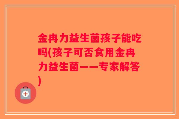 金冉力益生菌孩子能吃吗(孩子可否食用金冉力益生菌——专家解答)