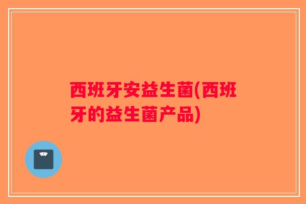 西班牙安益生菌(西班牙的益生菌产品)