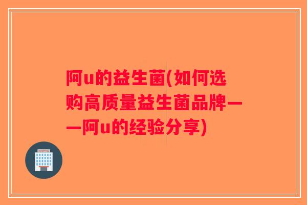 阿u的益生菌(如何选购高质量益生菌品牌——阿u的经验分享)