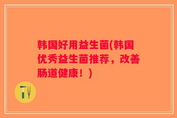 韩国好用益生菌(韩国优秀益生菌推荐，改善肠道健康！)