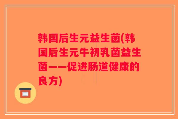 韩国后生元益生菌(韩国后生元牛初乳菌益生菌——促进肠道健康的良方)