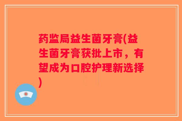 药监局益生菌牙膏(益生菌牙膏获批上市，有望成为口腔护理新选择)