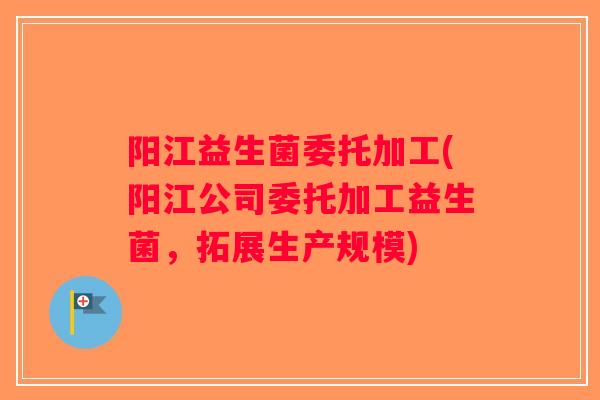 阳江益生菌委托加工(阳江公司委托加工益生菌，拓展生产规模)