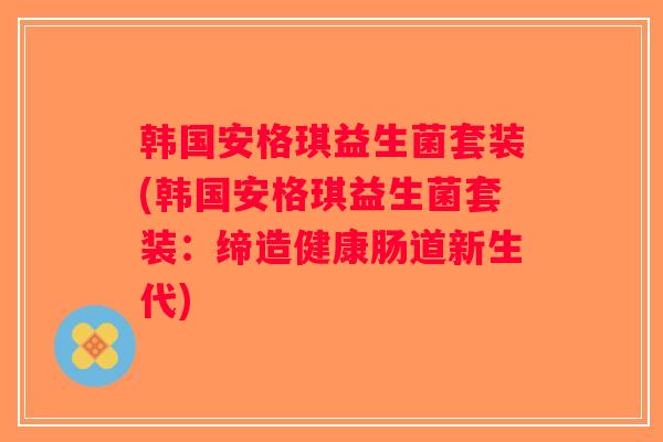 韩国安格琪益生菌套装(韩国安格琪益生菌套装：缔造健康肠道新生代)