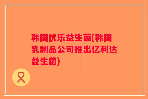 韩国优乐益生菌(韩国乳制品公司推出亿利达益生菌)