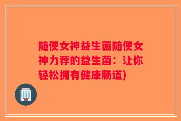 随便女神益生菌随便女神力荐的益生菌：让你轻松拥有健康肠道)