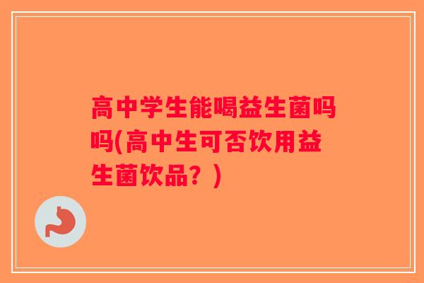 高中学生能喝益生菌吗吗(高中生可否饮用益生菌饮品？)
