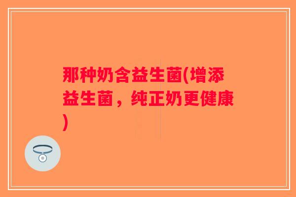 那种奶含益生菌(增添益生菌，纯正奶更健康)