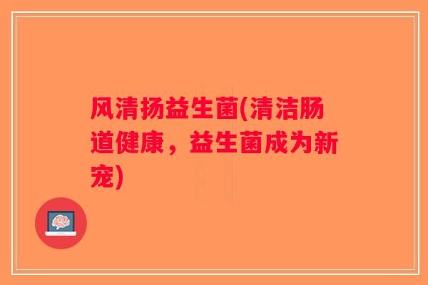 风清扬益生菌(清洁肠道健康，益生菌成为新宠)