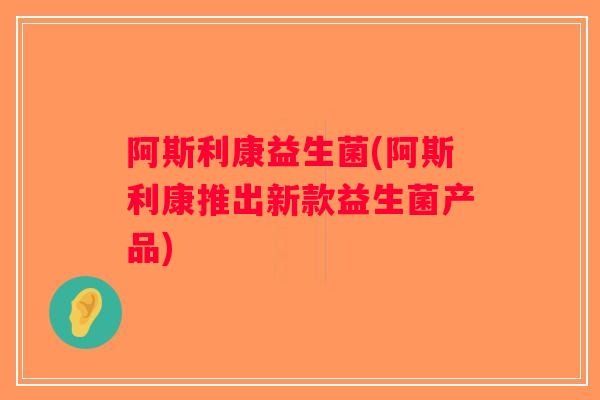 阿斯利康益生菌(阿斯利康推出新款益生菌产品)
