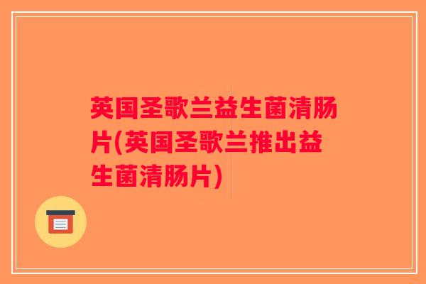 英国圣歌兰益生菌清肠片(英国圣歌兰推出益生菌清肠片)