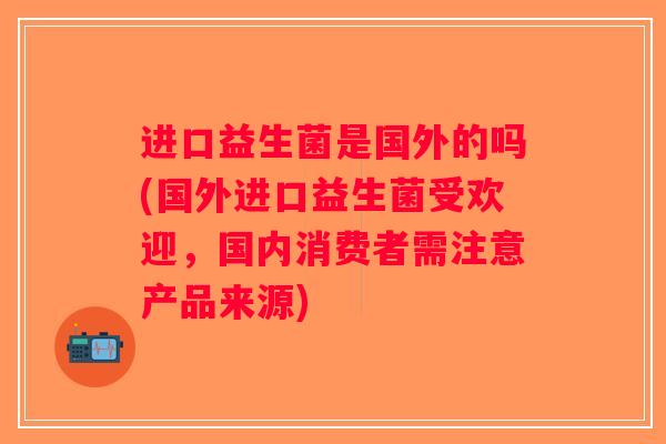 进口益生菌是国外的吗(国外进口益生菌受欢迎，国内消费者需注意产品来源)