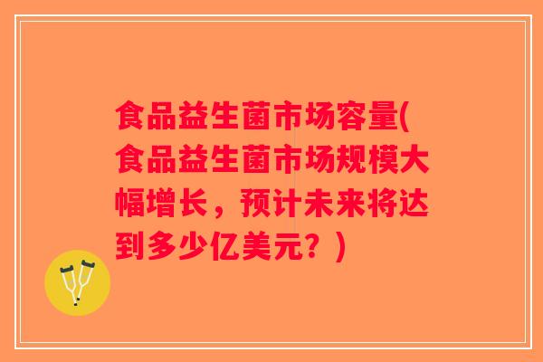 食品益生菌市场容量(食品益生菌市场规模大幅增长，预计未来将达到多少亿美元？)
