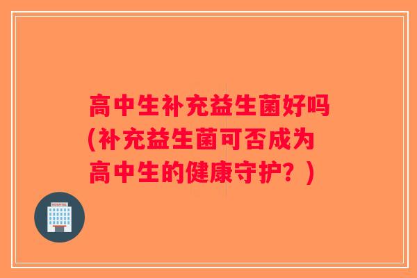 高中生补充益生菌好吗(补充益生菌可否成为高中生的健康守护？)