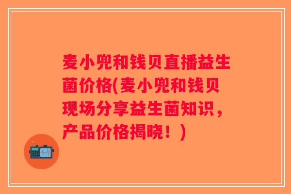 麦小兜和钱贝直播益生菌价格(麦小兜和钱贝现场分享益生菌知识，产品价格揭晓！)