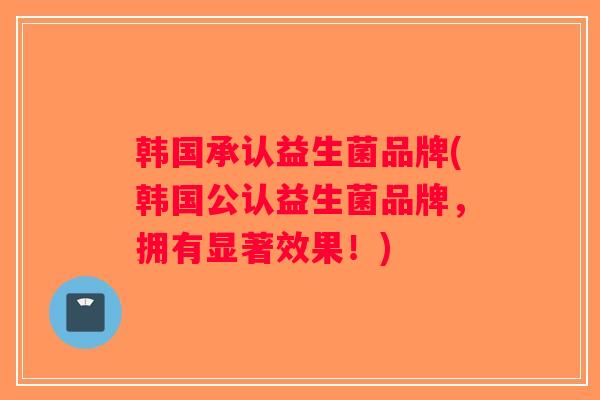 韩国承认益生菌品牌(韩国公认益生菌品牌，拥有显著效果！)