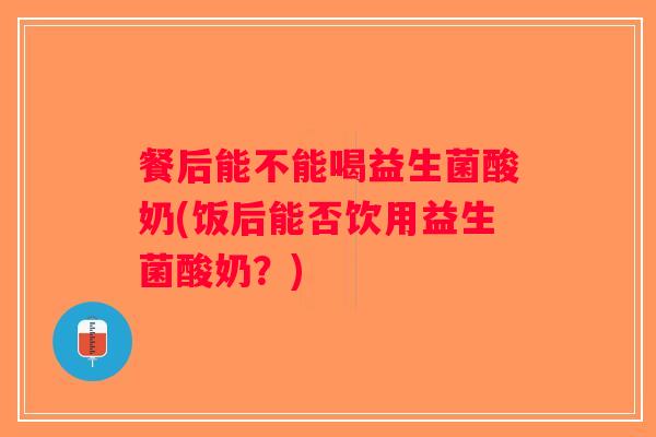餐后能不能喝益生菌酸奶(饭后能否饮用益生菌酸奶？)