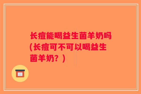 长痘能喝益生菌羊奶吗(长痘可不可以喝益生菌羊奶？)