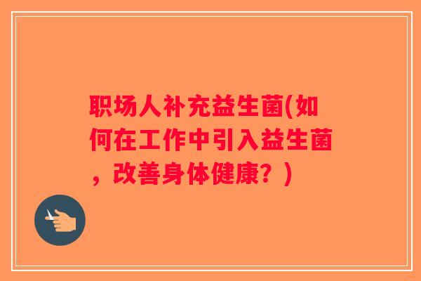 职场人补充益生菌(如何在工作中引入益生菌，改善身体健康？)