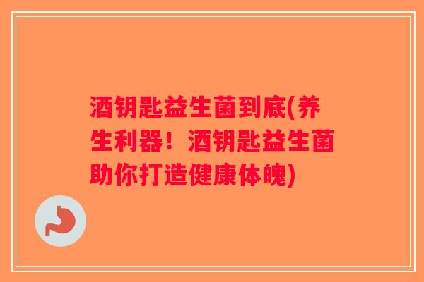 酒钥匙益生菌到底(养生利器！酒钥匙益生菌助你打造健康体魄)