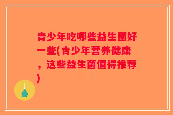 青少年吃哪些益生菌好一些(青少年营养健康，这些益生菌值得推荐)