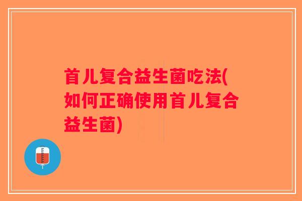 首儿复合益生菌吃法(如何正确使用首儿复合益生菌)