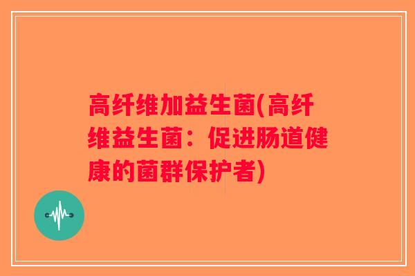 高纤维加益生菌(高纤维益生菌：促进肠道健康的菌群保护者)