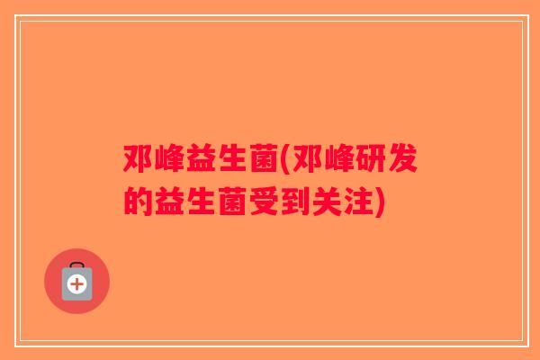 邓峰益生菌(邓峰研发的益生菌受到关注)
