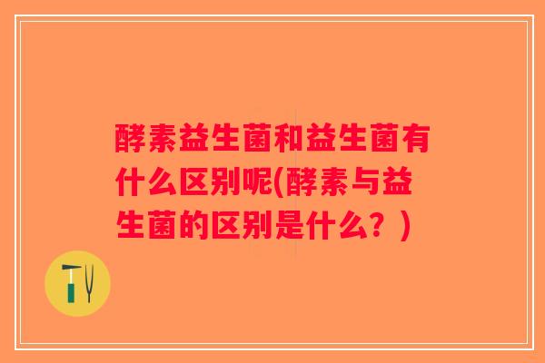 酵素益生菌和益生菌有什么区别呢(酵素与益生菌的区别是什么？)