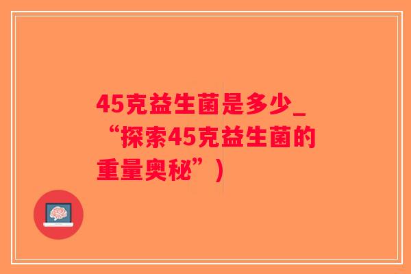45克益生菌是多少_“探索45克益生菌的重量奥秘”)