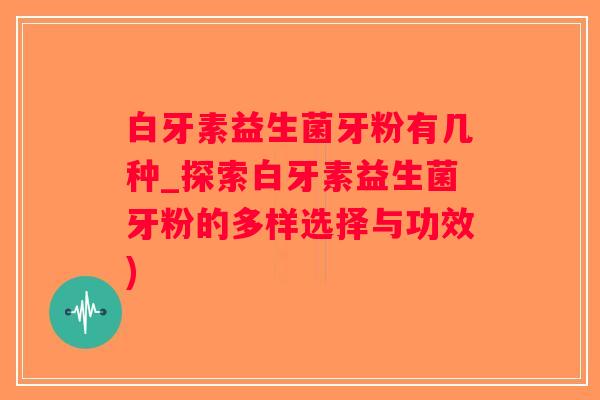 白牙素益生菌牙粉有几种_探索白牙素益生菌牙粉的多样选择与功效)