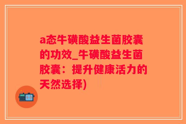 a态牛磺酸益生菌胶囊的功效_牛磺酸益生菌胶囊：提升健康活力的天然选择)