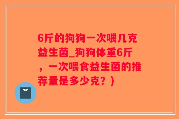 6斤的狗狗一次喂几克益生菌_狗狗体重6斤，一次喂食益生菌的推荐量是多少克？)