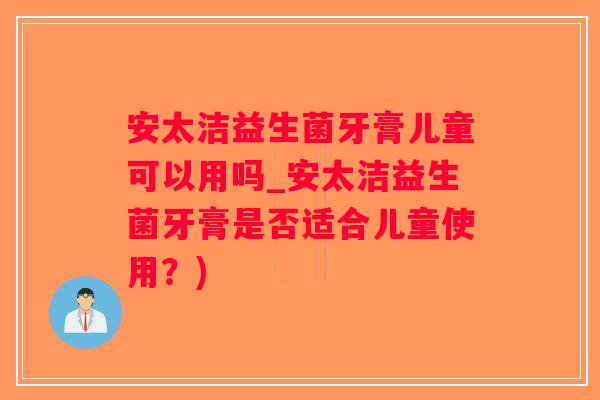 安太洁益生菌牙膏儿童可以用吗_安太洁益生菌牙膏是否适合儿童使用？)