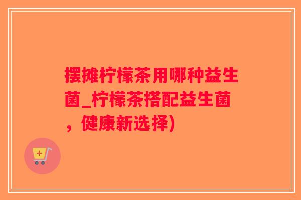 摆摊柠檬茶用哪种益生菌_柠檬茶搭配益生菌，健康新选择)