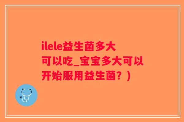ilele益生菌多大可以吃_宝宝多大可以开始服用益生菌？)