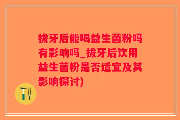 拔牙后能喝益生菌粉吗有影响吗_拔牙后饮用益生菌粉是否适宜及其影响探讨)